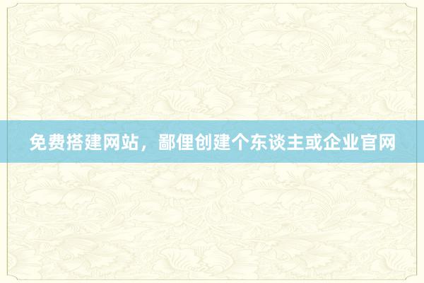 免费搭建网站,鄙俚创建个东谈主或企业官网