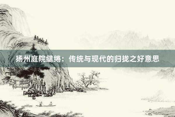 扬州庭院缱绻：传统与现代的归拢之好意思